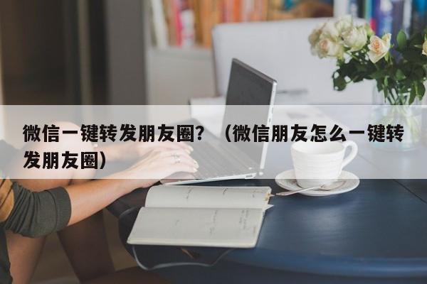 微信一键转发朋友圈？（微信朋友怎么一键转发朋友圈）-第1张图片-微多开