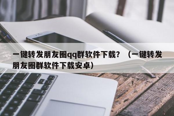 一键转发朋友圈qq群软件下载？（一键转发朋友圈群软件下载安卓）-第1张图片-微多开