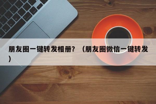 朋友圈一键转发相册？（朋友圈微信一键转发）-第1张图片-微多开