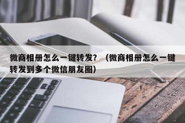 微商相册怎么一键转发？（微商相册怎么一键转发到多个微信朋友圈）-第1张图片-微多开