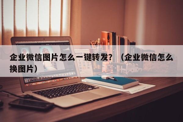 企业微信图片怎么一键转发？（企业微信怎么换图片）-第1张图片-微多开