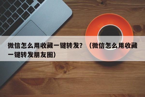 微信怎么用收藏一键转发？（微信怎么用收藏一键转发朋友圈）-第1张图片-微多开