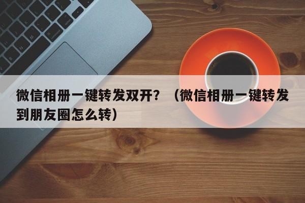 微信相册一键转发双开？（微信相册一键转发到朋友圈怎么转）-第1张图片-微多开