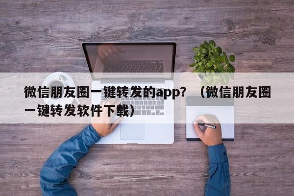 微信朋友圈一键转发的app？（微信朋友圈一键转发软件下载）-第1张图片-微多开