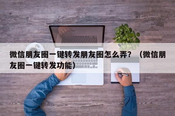 微信朋友圈一键转发朋友圈怎么弄？（微信朋友圈一键转发功能）-第1张图片-微多开