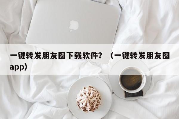 一键转发朋友圈下载软件？（一键转发朋友圈app）-第1张图片-微多开