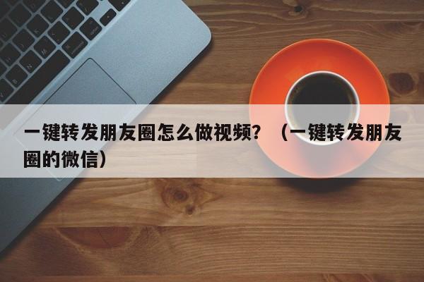 一键转发朋友圈怎么做视频？（一键转发朋友圈的微信）-第1张图片-微多开